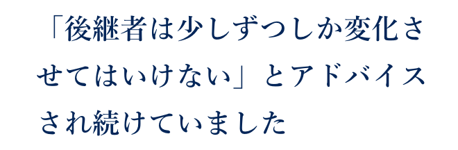 「後継者は少しずつしか変化させてはいけない」とアドバイスされ続けてきました