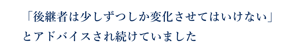 「後継者は少しずつしか変化させてはいけない」とアドバイスされ続けていました