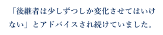 「後継者は少しずつしか変化させてはいけない」とアドバイスされ続けていました