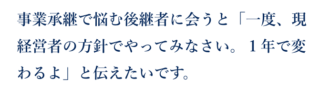 事業承継で悩む後継者に会うと「一度、現 経営者の方針でやってみなさい。１年で変わるよ」と伝えたいです。