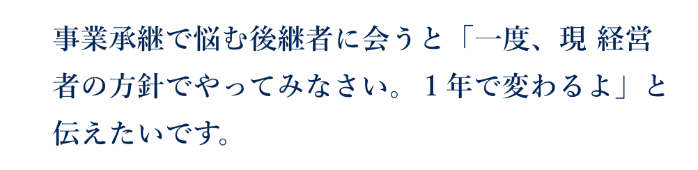 事業承継で悩む後継者に会うと「一度、現 経営者の方針でやってみなさい。１年で変わるよ」と伝えたいです。